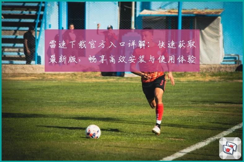 雷速下载官方入口详解：快速获取最新版，畅享高效安装与使用体验