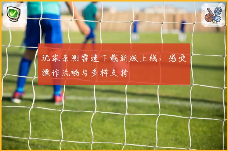 玩家亲测雷速下载新版上线，感受操作流畅与多样支持