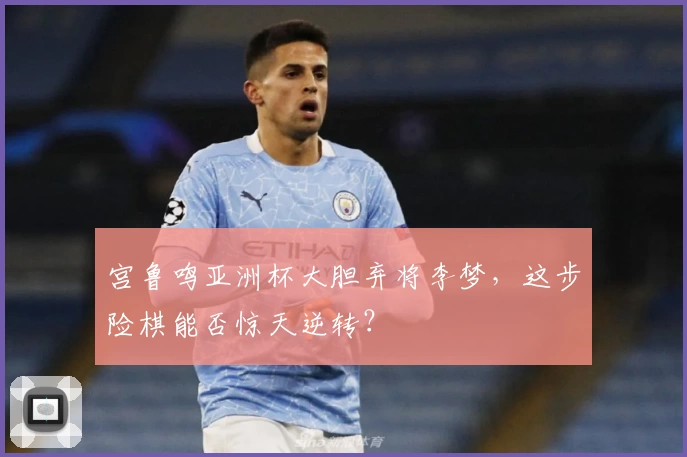 宫鲁鸣亚洲杯大胆弃将李梦,这步险棋能否惊天逆转?