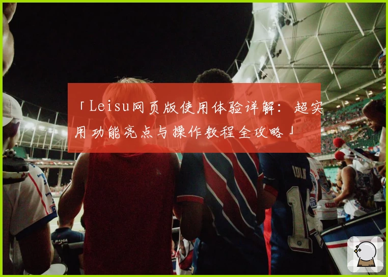 「Leisu网页版使用体验详解：超实用功能亮点与操作教程全攻略」