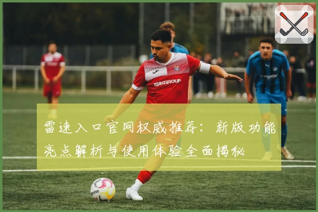 雷速入口官网权威推荐：新版功能亮点解析与使用体验全面揭秘