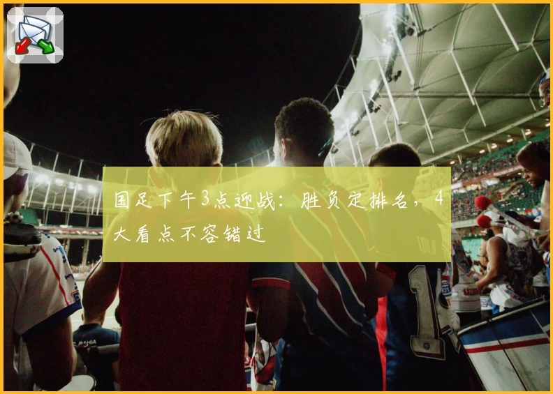 国足下午3点迎战:胜负定排名,4大看点不容错过