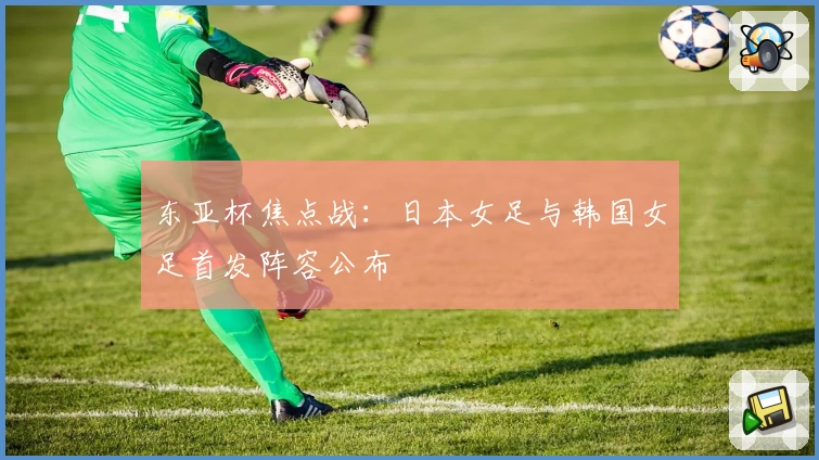 东亚杯焦点战：日本女足与韩国女足首发阵容公布