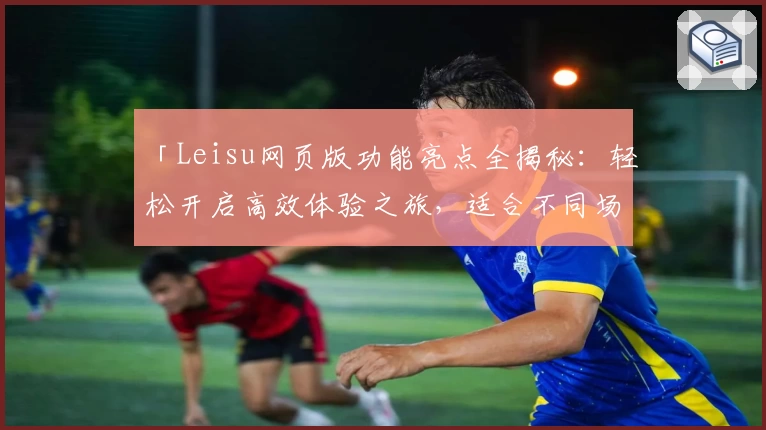 「Leisu网页版功能亮点全揭秘：轻松开启高效体验之旅，适合不同场景的全新选择」