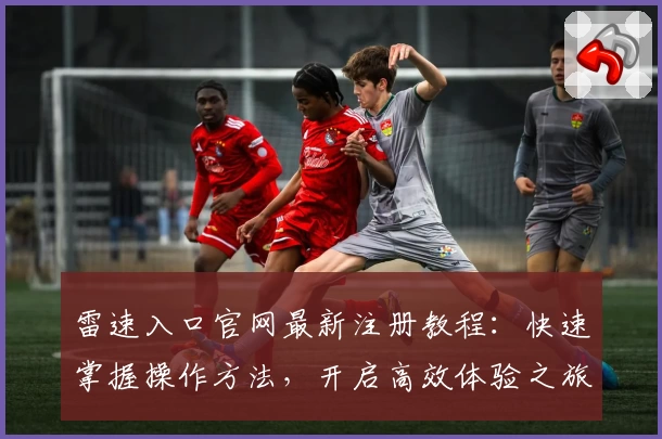 雷速入口官网最新注册教程：快速掌握操作方法，开启高效体验之旅