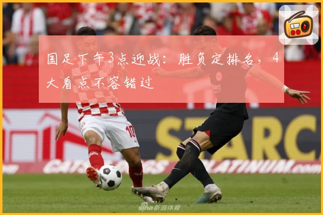国足下午3点迎战：胜负定排名，4大看点不容错过
