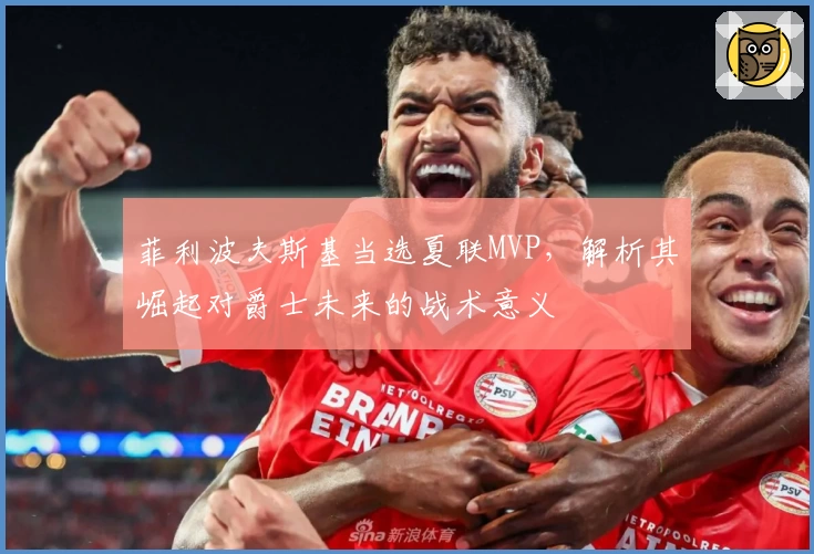 菲利波夫斯基当选夏联MVP，解析其崛起对爵士未来的战术意义