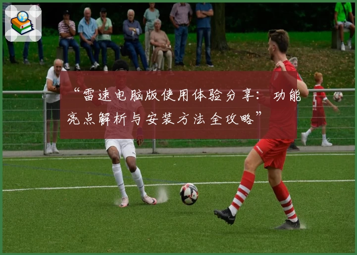 “雷速电脑版使用体验分享：功能亮点解析与安装方法全攻略”