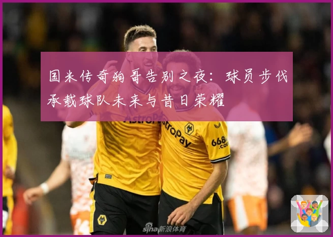 国米传奇狗哥告别之夜：球员步伐承载球队未来与昔日荣耀