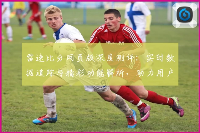 雷速比分网页版深度测评：实时数据追踪与精彩功能解析，助力用户轻松掌控赛事动态