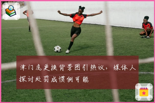 津门虎更换背景图引热议,媒体人探讨处罚成惯例可能